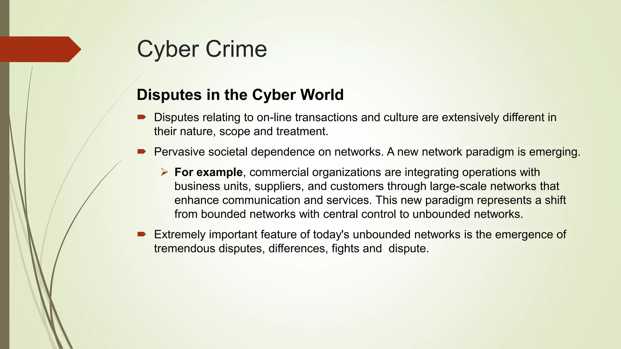 Cyber Crime
Disputes in the Cyber World
 Disputes relating to on-line transactions and culture are extensively different in
their nature, scope and treatment.
 Pervasive societal dependence on networks. A new network paradigm is emerging.
 For example, commercial organizations are integrating operations with
business units, suppliers, and customers through large-scale networks that
enhance communication and services. This new paradigm represents a shift
from bounded networks with central control to unbounded networks.
 Extremely important feature of today's unbounded networks is the emergence of
tremendous disputes, differences, fights and dispute.
 