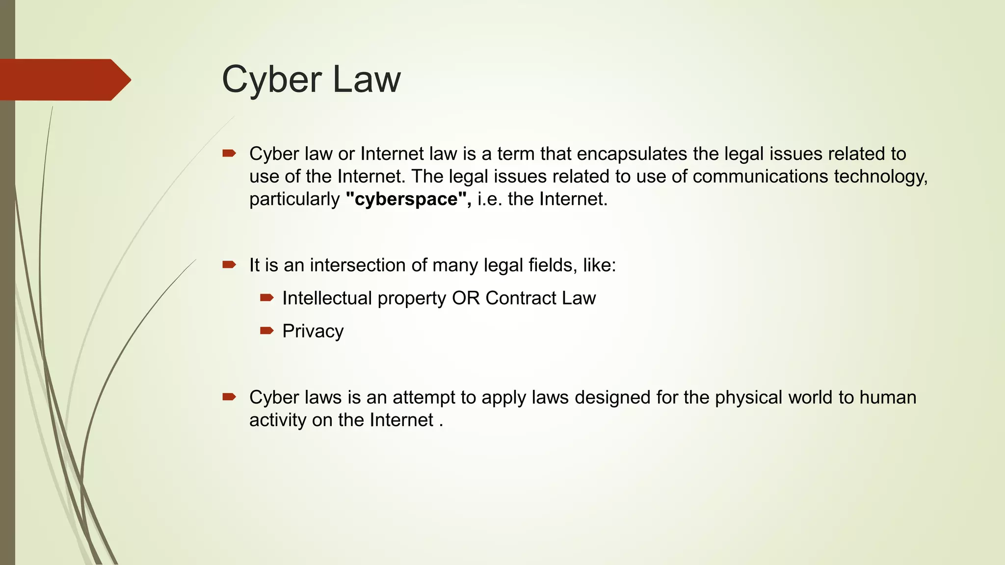 Cyber Law
 Cyber law or Internet law is a term that encapsulates the legal issues related to
use of the Internet. The legal issues related to use of communications technology,
particularly "cyberspace", i.e. the Internet.
 It is an intersection of many legal fields, like:
 Intellectual property OR Contract Law
 Privacy
 Cyber laws is an attempt to apply laws designed for the physical world to human
activity on the Internet .
 