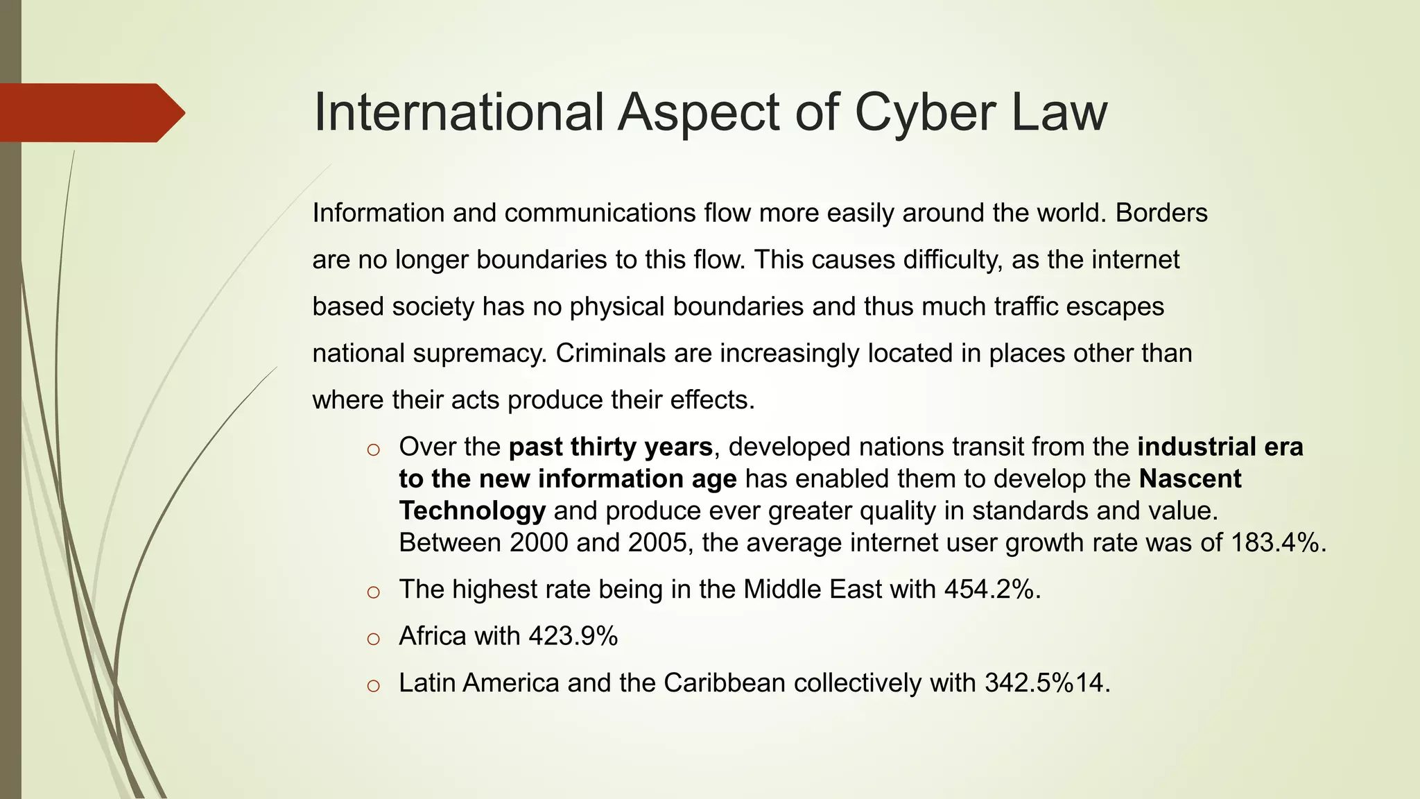 International Aspect of Cyber Law
Information and communications flow more easily around the world. Borders
are no longer boundaries to this flow. This causes difficulty, as the internet
based society has no physical boundaries and thus much traffic escapes
national supremacy. Criminals are increasingly located in places other than
where their acts produce their effects.
o Over the past thirty years, developed nations transit from the industrial era
to the new information age has enabled them to develop the Nascent
Technology and produce ever greater quality in standards and value.
Between 2000 and 2005, the average internet user growth rate was of 183.4%.
o The highest rate being in the Middle East with 454.2%.
o Africa with 423.9%
o Latin America and the Caribbean collectively with 342.5%14.
 