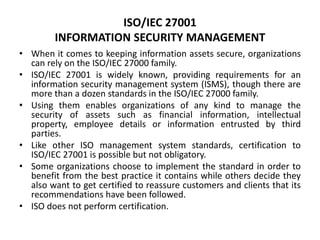 ISO/IEC 27001
INFORMATION SECURITY MANAGEMENT
• When it comes to keeping information assets secure, organizations
can rely on the ISO/IEC 27000 family.
• ISO/IEC 27001 is widely known, providing requirements for an
information security management system (ISMS), though there are
more than a dozen standards in the ISO/IEC 27000 family.
• Using them enables organizations of any kind to manage the
security of assets such as financial information, intellectual
property, employee details or information entrusted by third
parties.
• Like other ISO management system standards, certification to
ISO/IEC 27001 is possible but not obligatory.
• Some organizations choose to implement the standard in order to
benefit from the best practice it contains while others decide they
also want to get certified to reassure customers and clients that its
recommendations have been followed.
• ISO does not perform certification.
 
