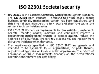 ISO 22301 Societal security
• ISO 22301 is the Business Continuity Management System standard.
The ISO 22301 BCM standard is designed to ensure that a robust
business continuity management system has been established, and
that internal staff members are fully aware of their role within the
system should an incident occur.
• ISO 22301:2012 specifies requirements to plan, establish, implement,
operate, monitor, review, maintain and continually improve a
documented management system to protect against, reduce the
likelihood of occurrence, prepare for, respond to, and recover from
disruptive incidents when they arise.
• The requirements specified in ISO 22301:2012 are generic and
intended to be applicable to all organizations, or parts thereof,
regardless of type, size and nature of the organization. The extent of
application of these requirements depends on the organization's
operating environment and complexity.
 