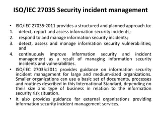 ISO/IEC 27035 Security incident management
• ISO/IEC 27035:2011 provides a structured and planned approach to:
1. detect, report and assess information security incidents;
2. respond to and manage information security incidents;
3. detect, assess and manage information security vulnerabilities;
and
4. continuously improve information security and incident
management as a result of managing information security
incidents and vulnerabilities.
• ISO/IEC 27035:2011 provides guidance on information security
incident management for large and medium-sized organizations.
Smaller organizations can use a basic set of documents, processes
and routines described in this International Standard, depending on
their size and type of business in relation to the information
security risk situation.
• It also provides guidance for external organizations providing
information security incident management services.
 