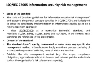 ISO/IEC 27005 Information security risk management
• Scope of the standard
• The standard ‘provides guidelines for information security risk management’
and ‘supports the general concepts specified in ISO/IEC 27001 and is designed
to assist the satisfactory implementation of information security based on a
risk management approach.’
• It cites ISO/IEC27000 as a normative (essential) standard, and
mentions ISO/IEC 27001, ISO/IEC 27002 and ISO 31000 in the content. NIST
standards are referenced in the bibliography.
• Content of the standard
• The standard doesn't specify, recommend or even name any specific risk
management method. It does however imply a continual process consisting of
a structured sequence of activities, some of which are iterative:
• Establish the risk management context (e.g. the scope, compliance
obligations, approaches/methods to be used and relevant policies and criteria
such as the organization’s risk tolerance or appetite);
 