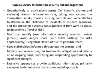 ISO/IEC 27005 Information security risk management
• Quantitatively or qualitatively assess (i.e. identify, analyze and
evaluate) relevant information risks, taking into account the
information assets, threats, existing controls and vulnerabilities
to determine the likelihood of incidents or incident scenarios,
and the predicted business consequences if they were to occur,
to determine a ‘level of risk’;
• Treat (i.e. modify [use information security controls], retain
[accept], avoid and/or share [with third parties]) the risks
appropriately, using those ‘levels of risk’ to prioritize them;
• Keep stakeholders informed throughout the process; and
• Monitor and review risks, risk treatments, obligations and criteria
on an ongoing basis, identifying and responding appropriately to
significant changes.
• Extensive appendices provide additional information, primarily
examples to demonstrate the recommended approach.
 