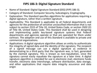 FIPS 186-3: Digital Signature Standard
• Name of Standard: Digital Signature Standard (DSS) (FIPS 186-3).
• Category of Standard: Computer Security. Subcategory. Cryptography.
• Explanation: This Standard specifies algorithms for applications requiring a
digital signature, rather than a written signature.
• Applicability: This Standard is applicable to all Federal departments and
agencies for the protection of sensitive unclassified information that is not
subject to section 2315 of Title 10, United States Code, or section 3502 (2)
of Title 44, United States Code. This Standard shall be used in designing
and implementing public key-based signature systems that Federal
departments and agencies operate or that are operated for them under
contract. The adoption and use of this Standard is available to private and
commercial organizations.
• Applications: A digital signature algorithm allows an entity to authenticate
the integrity of signed data and the identity of the signatory. The recipient
of a signed message can use a digital signature as evidence in
demonstrating to a third party that the signature was, in fact, generated
by the claimed signatory. This is known as non-repudiation, since the
signatory cannot easily repudiate the signature at a later time. A digital
signature algorithm is intended for use in electronic mail, electronic funds
transfer, electronic data interchange, software distribution, data storage,
and other applications that require data integrity assurance and data
origin
 