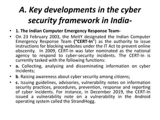 A. Key developments in the cyber
security framework in India-
• 1. The Indian Computer Emergency Response Team-
• On 23 February 2003, the MeitY designated the Indian Computer
Emergency Response Team (“CERT-In”) as the authority to issue
instructions for blocking websites under the IT Act to prevent online
obscenity. In 2009, CERT-In was later nominated as the national
agency to respond to cyber-security incidents. The CERT-In is
currently tasked with the following functions:
• a. Collecting, analysing and disseminating information on cyber
incidents;
• b. Raising awareness about cyber security among citizens;
• c. Issuing guidelines, advisories, vulnerability notes on information
security practices, procedures, prevention, response and reporting
of cyber incidents. For instance, in December 2019, the CERT-In
issued a vulnerability note on a vulnerability in the Android
operating system called the StrandHogg.
 