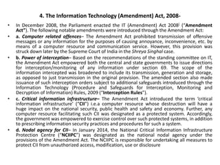 4. The Information Technology (Amendment) Act, 2008-
• In December 2008, the Parliament enacted the IT (Amendment) Act 2008[ (“Amendment
Act”). The following notable amendments were introduced through the Amendment Act:
• a. Computer related offences– The Amendment Act prohibited transmission of offensive
messages or any information for the purposes of causing annoyance, inconvenience, etc. by
means of a computer resource and communication service. However, this provision was
struck down later by the Supreme Court of India in the Shreya Singhal case.
• b. Power of interception– Based on the recommendations of the standing committee on IT,
the Amendment Act empowered both the central and state governments to issue directions
for interception/monitoring of any information under section 69. The scope of the
information intercepted was broadened to include its transmission, generation and storage,
as opposed to just transmission in the original provision. The amended section also made
issuance of such interception orders subject to additional safeguards introduced through the
Information Technology (Procedure and Safeguards for Interception, Monitoring and
Decryption of Information) Rules, 2009 (“Interception Rules”).
• c. Critical information infrastructure– The Amendment Act introduced the term ‘critical
information infrastructure’ (“CII”) i.e.a computer resource whose destruction will have a
huge impact on the national security, public health and safety and economy. Further, any
computer resource facilitating such CII was designated as a protected system. Accordingly,
the government was empowered to exercise control over such protected systems, in addition
to prescribing information security practices and procedures for such a system.
• d. Nodal agency for CII– In January 2014, the National Critical Information Infrastructure
Protection Centre (“NCIIPC”) was designated as the national nodal agency under the
provisions of the Amendment Act. The NCIIPC is responsible for undertaking all measures to
protect CII from unauthorized access, modification, use or disclosure
 