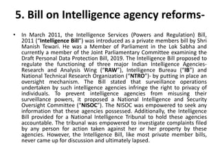 5. Bill on Intelligence agency reforms-
• In March 2011, the Intelligence Services (Powers and Regulation) Bill,
2011 (“Intelligence Bill”) was introduced as a private members bill by Shri
Manish Tewari. He was a Member of Parliament in the Lok Sabha and
currently a member of the Joint Parliamentary Committee examining the
Draft Personal Data Protection Bill, 2019. The Intelligence Bill proposed to
regulate the functioning of three major Indian Intelligence Agencies-
Research and Analysis Wing (“RAW”), Intelligence Bureau (“IB”) and
National Technical Research Organization (“NTRO”)- by putting in place an
oversight mechanism. The Bill stated that surveillance operations
undertaken by such intelligence agencies infringe the right to privacy of
individuals. To prevent intelligence agencies from misusing their
surveillance powers, it proposed a National Intelligence and Security
Oversight Committee (“NISOC”). The NISOC was empowered to seek any
information that these agencies possessed. Additionally, the Intelligence
Bill provided for a National Intelligence Tribunal to hold these agencies
accountable. The tribunal was empowered to investigate complaints filed
by any person for action taken against her or her property by these
agencies. However, the Intelligence Bill, like most private member bills,
never came up for discussion and ultimately lapsed.
 