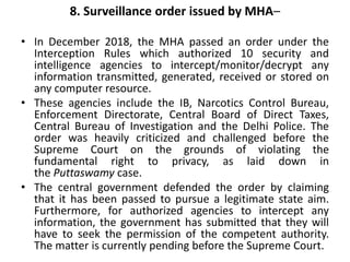 8. Surveillance order issued by MHA–
• In December 2018, the MHA passed an order under the
Interception Rules which authorized 10 security and
intelligence agencies to intercept/monitor/decrypt any
information transmitted, generated, received or stored on
any computer resource.
• These agencies include the IB, Narcotics Control Bureau,
Enforcement Directorate, Central Board of Direct Taxes,
Central Bureau of Investigation and the Delhi Police. The
order was heavily criticized and challenged before the
Supreme Court on the grounds of violating the
fundamental right to privacy, as laid down in
the Puttaswamy case.
• The central government defended the order by claiming
that it has been passed to pursue a legitimate state aim.
Furthermore, for authorized agencies to intercept any
information, the government has submitted that they will
have to seek the permission of the competent authority.
The matter is currently pending before the Supreme Court.
 