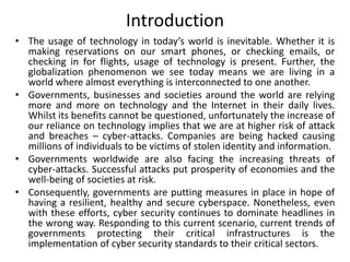 Introduction
• The usage of technology in today’s world is inevitable. Whether it is
making reservations on our smart phones, or checking emails, or
checking in for flights, usage of technology is present. Further, the
globalization phenomenon we see today means we are living in a
world where almost everything is interconnected to one another.
• Governments, businesses and societies around the world are relying
more and more on technology and the Internet in their daily lives.
Whilst its benefits cannot be questioned, unfortunately the increase of
our reliance on technology implies that we are at higher risk of attack
and breaches – cyber-attacks. Companies are being hacked causing
millions of individuals to be victims of stolen identity and information.
• Governments worldwide are also facing the increasing threats of
cyber-attacks. Successful attacks put prosperity of economies and the
well-being of societies at risk.
• Consequently, governments are putting measures in place in hope of
having a resilient, healthy and secure cyberspace. Nonetheless, even
with these efforts, cyber security continues to dominate headlines in
the wrong way. Responding to this current scenario, current trends of
governments protecting their critical infrastructures is the
implementation of cyber security standards to their critical sectors.
 