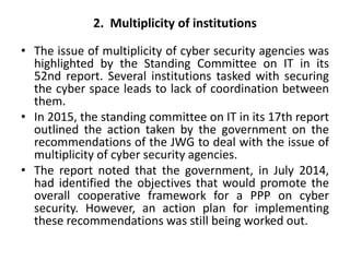 2. Multiplicity of institutions
• The issue of multiplicity of cyber security agencies was
highlighted by the Standing Committee on IT in its
52nd report. Several institutions tasked with securing
the cyber space leads to lack of coordination between
them.
• In 2015, the standing committee on IT in its 17th report
outlined the action taken by the government on the
recommendations of the JWG to deal with the issue of
multiplicity of cyber security agencies.
• The report noted that the government, in July 2014,
had identified the objectives that would promote the
overall cooperative framework for a PPP on cyber
security. However, an action plan for implementing
these recommendations was still being worked out.
 