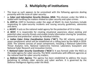 • The issue as such appears to be unresolved with the following agencies dealing
presently with the issue of cyber security:
• a. Cyber and Information Security Division, MHA: This division under the MHA is
tasked with handling the matters related to cyber security and cyber-crimes.
• b. CERT-In: CERT-In functions under the aegis of MeitY. Its main functions include
responding to cyber-security incidents and issuing security guidelines, advisories
and alerts.
• c. NCIIPC: It acts as the national nodal agency for the protection of CII in India.
• d. NCCC: It is responsible for creating situational awareness about existing and
potential cyber security threats and enable timely information sharing for ‘proactive,
preventive and protective’ actions by individual entities.
• e. Indian Cyber Crime Coordination Centre (“I4C”): The I4C scheme consists of
seven components which will be established on a rolling basis by the MHA in 2018-
2020. The scheme consists of seven components, including a National Cybercrime
Threat Analytics Unit, National Cybercrime Forensic Laboratory Ecosystem and
National Cyber Research and Innovation Centre.
• f. National Cyber Security Coordinator (“NCSC”): It was formed under the NSCS as
the nodal agency for cyber security. The NCSC coordinates with different agencies at
the national level for cyber security matters.
• g. Defence Cyber Agency: The agency has been established to address the issues
pertaining to military cyber security and cyber warfare. It is governed by the
Defence Intelligence Agency under the MoD.
2. Multiplicity of institutions
 