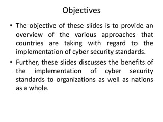 Objectives
• The objective of these slides is to provide an
overview of the various approaches that
countries are taking with regard to the
implementation of cyber security standards.
• Further, these slides discusses the benefits of
the implementation of cyber security
standards to organizations as well as nations
as a whole.
 