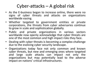 Cyber-attacks – A global risk
• As the E-business began to increase online, there were no
signs of cyber threats and attacks on organizations
worldwide easing.
• Whether targeted to government entities or private
corporations, the threats from cyber adversaries continue
to grow in scale and sophistication globally.
• Public and private organizations in various sectors
worldwide now openly acknowledge that cyber threats are
one of the most common and high impact risks they face.
• Dealing with cyber threats is becoming a complex challenge
due to the evolving cyber security landscape.
• Organizations today face not only common and known
cyber threats, but new and emerging ones where targeted
and large scale attacks can impact not only the
organizations but may potentially lead to the adverse
impact on nations’ critical infrastructures.
 