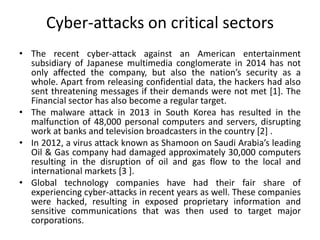 Cyber-attacks on critical sectors
• The recent cyber-attack against an American entertainment
subsidiary of Japanese multimedia conglomerate in 2014 has not
only affected the company, but also the nation’s security as a
whole. Apart from releasing confidential data, the hackers had also
sent threatening messages if their demands were not met [1]. The
Financial sector has also become a regular target.
• The malware attack in 2013 in South Korea has resulted in the
malfunction of 48,000 personal computers and servers, disrupting
work at banks and television broadcasters in the country [2] .
• In 2012, a virus attack known as Shamoon on Saudi Arabia’s leading
Oil & Gas company had damaged approximately 30,000 computers
resulting in the disruption of oil and gas flow to the local and
international markets [3 ].
• Global technology companies have had their fair share of
experiencing cyber-attacks in recent years as well. These companies
were hacked, resulting in exposed proprietary information and
sensitive communications that was then used to target major
corporations.
 