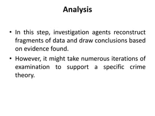 Analysis
• In this step, investigation agents reconstruct
fragments of data and draw conclusions based
on evidence found.
• However, it might take numerous iterations of
examination to support a specific crime
theory.
 