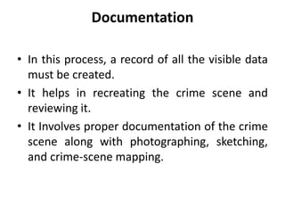 Documentation
• In this process, a record of all the visible data
must be created.
• It helps in recreating the crime scene and
reviewing it.
• It Involves proper documentation of the crime
scene along with photographing, sketching,
and crime-scene mapping.
 