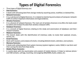 Types of Digital Forensics
• Three types of digital forensics are:
• Disk Forensics:
• It deals with extracting data from storage media by searching active, modified, or deleted files.
• Network Forensics:
• It is a sub-branch of digital forensics. It is related to monitoring and analysis of computer network
traffic to collect important information and legal evidence.
• Wireless Forensics:
• It is a division of network forensics. The main aim of wireless forensics is to offers the tools need
to collect and analyze the data from wireless network traffic.
• Database Forensics:
• It is a branch of digital forensics relating to the study and examination of databases and their
related metadata.
• Malware Forensics:
• This branch deals with the identification of malicious code, to study their payload, viruses,
worms, etc.
• Email Forensics
• Deals with recovery and analysis of emails, including deleted emails, calendars, and contacts.
• Memory Forensics:
• It deals with collecting data from system memory (system registers, cache, RAM) in raw form and
then carving the data from Raw dump.
• Mobile Phone Forensics:
• It mainly deals with the examination and analysis of mobile devices. It helps to retrieve phone
and SIM contacts, call logs, incoming, and outgoing SMS/MMS, Audio, videos, etc.
 