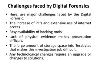 Challenges faced by Digital Forensics
• Here, are major challenges faced by the Digital
Forensic:
• The increase of PC's and extensive use of internet
access
• Easy availability of hacking tools
• Lack of physical evidence makes prosecution
difficult.
• The large amount of storage space into Terabytes
that makes this investigation job difficult.
• Any technological changes require an upgrade or
changes to solutions.
 