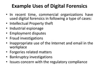 Example Uses of Digital Forensics
• In recent time, commercial organizations have
used digital forensics in following a type of cases:
• Intellectual Property theft
• Industrial espionage
• Employment disputes
• Fraud investigations
• Inappropriate use of the Internet and email in the
workplace
• Forgeries related matters
• Bankruptcy investigations
• Issues concern with the regulatory compliance
 