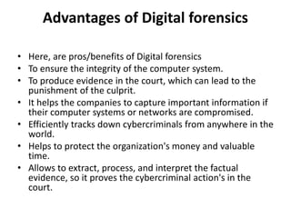 Advantages of Digital forensics
• Here, are pros/benefits of Digital forensics
• To ensure the integrity of the computer system.
• To produce evidence in the court, which can lead to the
punishment of the culprit.
• It helps the companies to capture important information if
their computer systems or networks are compromised.
• Efficiently tracks down cybercriminals from anywhere in the
world.
• Helps to protect the organization's money and valuable
time.
• Allows to extract, process, and interpret the factual
evidence, so it proves the cybercriminal action's in the
court.
 
