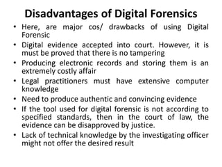 Disadvantages of Digital Forensics
• Here, are major cos/ drawbacks of using Digital
Forensic
• Digital evidence accepted into court. However, it is
must be proved that there is no tampering
• Producing electronic records and storing them is an
extremely costly affair
• Legal practitioners must have extensive computer
knowledge
• Need to produce authentic and convincing evidence
• If the tool used for digital forensic is not according to
specified standards, then in the court of law, the
evidence can be disapproved by justice.
• Lack of technical knowledge by the investigating officer
might not offer the desired result
 