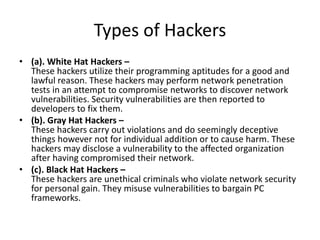 Types of Hackers
• (a). White Hat Hackers –
These hackers utilize their programming aptitudes for a good and
lawful reason. These hackers may perform network penetration
tests in an attempt to compromise networks to discover network
vulnerabilities. Security vulnerabilities are then reported to
developers to fix them.
• (b). Gray Hat Hackers –
These hackers carry out violations and do seemingly deceptive
things however not for individual addition or to cause harm. These
hackers may disclose a vulnerability to the affected organization
after having compromised their network.
• (c). Black Hat Hackers –
These hackers are unethical criminals who violate network security
for personal gain. They misuse vulnerabilities to bargain PC
frameworks.
 