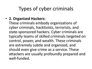 Types of cyber criminals
• 2. Organized Hackers:
These criminals embody organizations of
cyber criminals, hacktivists, terrorists, and
state-sponsored hackers. Cyber criminals are
typically teams of skilled criminals targeted on
control, power, and wealth. These criminals
are extremely subtle and organized, and
should even give crime as a service. These
attackers are usually profoundly prepared and
well-funded.
 