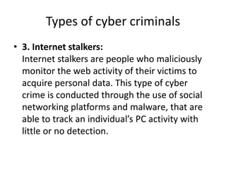 Types of cyber criminals
• 3. Internet stalkers:
Internet stalkers are people who maliciously
monitor the web activity of their victims to
acquire personal data. This type of cyber
crime is conducted through the use of social
networking platforms and malware, that are
able to track an individual’s PC activity with
little or no detection.
 