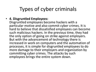 Types of cyber criminals
• 4. Disgruntled Employees:
Disgruntled employees become hackers with a
particular motive and also commit cyber crimes. It is
hard to believe that dissatisfied employees can become
such malicious hackers. In the previous time, they had
the only option of going on strike against employers.
But with the advancement of technology there is
increased in work on computers and the automation of
processes, it is simple for disgruntled employees to do
more damage to their employers and organization by
committing cyber crimes. The attacks by such
employees brings the entire system down.
 