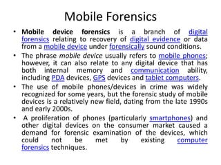 Mobile Forensics
• Mobile device forensics is a branch of digital
forensics relating to recovery of digital evidence or data
from a mobile device under forensically sound conditions.
• The phrase mobile device usually refers to mobile phones;
however, it can also relate to any digital device that has
both internal memory and communication ability,
including PDA devices, GPS devices and tablet computers.
• The use of mobile phones/devices in crime was widely
recognized for some years, but the forensic study of mobile
devices is a relatively new field, dating from the late 1990s
and early 2000s.
• A proliferation of phones (particularly smartphones) and
other digital devices on the consumer market caused a
demand for forensic examination of the devices, which
could not be met by existing computer
forensics techniques.
 