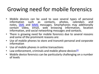 Growing need for mobile forensics
• Mobile devices can be used to save several types of personal
information such as contacts, photos, calendars and
notes, SMS and MMS messages. Smartphones may additionally
contain video, email, web browsing information, location
information, and social networking messages and contacts.
• There is growing need for mobile forensics due to several reasons
and some of the prominent reasons are:
• Use of mobile phones to store and transmit personal and corporate
information
• Use of mobile phones in online transactions
• Law enforcement, criminals and mobile phone devices[2]
• Mobile device forensics can be particularly challenging on a number
of levels
 