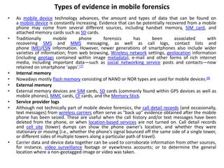 Types of evidence in mobile forensics
• As mobile device technology advances, the amount and types of data that can be found on
a mobile device is constantly increasing. Evidence that can be potentially recovered from a mobile
phone may come from several different sources, including handset memory, SIM card, and
attached memory cards such as SD cards.
• Traditionally mobile phone forensics has been associated with
recovering SMS and MMS messaging, as well as call logs, contact lists and
phone IMEI/ESN information. However, newer generations of smartphones also include wider
varieties of information; from web browsing, Wireless network settings, geolocation information
(including geotags contained within image metadata), e-mail and other forms of rich internet
media, including important data—such as social networking service posts and contacts—now
retained on smartphone 'apps'.[7]
• Internal memory
• Nowadays mostly flash memory consisting of NAND or NOR types are used for mobile devices.[8]
• External memory
• External memory devices are SIM cards, SD cards (commonly found within GPS devices as well as
mobile phones), MMC cards, CF cards, and the Memory Stick.
• Service provider logs
• Although not technically part of mobile device forensics, the call detail records (and occasionally,
text messages) from wireless carriers often serve as "back up" evidence obtained after the mobile
phone has been seized. These are useful when the call history and/or text messages have been
deleted from the phone, or when location-based services are not turned on. Call detail records
and cell site (tower) dumps can show the phone owner's location, and whether they were
stationary or moving (i.e., whether the phone's signal bounced off the same side of a single tower,
or different sides of multiple towers along a particular path of travel).
• Carrier data and device data together can be used to corroborate information from other sources,
for instance, video surveillance footage or eyewitness accounts; or to determine the general
location where a non-geotagged image or video was taken.
 