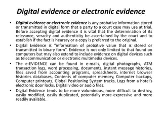 Digital evidence or electronic evidence
• Digital evidence or electronic evidence is any probative information stored
or transmitted in digital form that a party to a court case may use at trial.
Before accepting digital evidence it is vital that the determination of its
relevance, veracity and authenticity be ascertained by the court and to
establish if the fact is hearsay or a copy is preferred to the original.
• Digital Evidence is “information of probative value that is stored or
transmitted in binary form”. Evidence is not only limited to that found on
computers but may also extend to include evidence on digital devices such
as telecommunication or electronic multimedia devices.
• The e-EVIDENCE can be found in e-mails, digital photographs, ATM
transaction logs, word processing, documents, instant message histories,
files saved from accounting programs, spreadsheets, internet browser
histories databases, Contents of computer memory, Computer backups,
Computer printouts, Global Positioning System tracks, Logs from a hotel’s
electronic door locks, Digital video or audio files.
• Digital Evidence tends to be more voluminous, more difficult to destroy,
easily modified, easily duplicated, potentially more expressive and more
readily available.
 