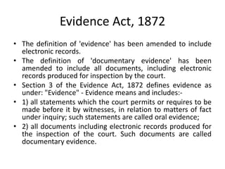 Evidence Act, 1872
• The definition of 'evidence' has been amended to include
electronic records.
• The definition of 'documentary evidence' has been
amended to include all documents, including electronic
records produced for inspection by the court.
• Section 3 of the Evidence Act, 1872 defines evidence as
under: "Evidence" - Evidence means and includes:-
• 1) all statements which the court permits or requires to be
made before it by witnesses, in relation to matters of fact
under inquiry; such statements are called oral evidence;
• 2) all documents including electronic records produced for
the inspection of the court. Such documents are called
documentary evidence.
 