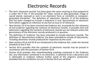 Electronic Records
• The term 'electronic records' has been given the same meaning as that assigned to
it under the IT Act. IT Act provides for "data, record or data generated, image or
sound stored, received or sent in an electronic form or microfilm or computer-
generated microfiche". The definition of 'admission' (Section 17 of the Evidence
Act) has been changed to include a statement in oral, documentary or electronic
form which suggests an inference to any fact at issue or of relevance.
• New Section 22-A has been inserted into Evidence Act, to provide for the relevancy
of oral evidence regarding the contents of electronic records. It provides that oral
admissions regarding the contents of electronic records are not relevant unless the
genuineness of the electronic records produced is in question.
• The definition of 'evidence' has been amended to include electronic records. The
definition of 'documentary evidence' has been amended to include all documents,
including electronic records produced for inspection by the court.
• New sections 65-A and 65-B are introduced to the Evidence Act, under the Second
Schedule to the IT Act.
• Section 65-A provides that the contents of electronic records may be proved in
accordance with the provisions of Section 65-B.
• Section 65-B provides that notwithstanding anything contained in the Evidence
Act, any information contained in an electronic, is deemed to be a document and
is admissible in evidence without further proof of the original's production,
provided that the conditions set out in Section 65-B are satisfied.
 