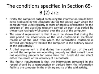 The conditions specified in Section 65-
B (2) are:
• Firstly, the computer output containing the information should have
been produced by the computer during the period over which the
computer was used regularly to store or process information for the
purpose of any activities regularly carried on over that period by
the person having lawful control over the use of the computer.
• The second requirement is that it must be shown that during the
said period the information of the kind contained in electronic
record or of the kind from which the information contained is
derived was 'regularly fed into the computer in the ordinary course
of the said activity'.
• A third requirement is that during the material part of the said
period, the computer was operating properly and that even if it was
not operating properly for some time that break did not affect
either the record or the accuracy of its contents.
• The fourth requirement is that the information contained in the
record should be a reproduction or derived from the information
fed into the computer in the ordinary course of the said activity.
 
