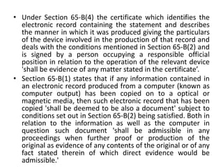 • Under Section 65-B(4) the certificate which identifies the
electronic record containing the statement and describes
the manner in which it was produced giving the particulars
of the device involved in the production of that record and
deals with the conditions mentioned in Section 65-B(2) and
is signed by a person occupying a responsible official
position in relation to the operation of the relevant device
'shall be evidence of any matter stated in the certificate’.
• Section 65-B(1) states that if any information contained in
an electronic record produced from a computer (known as
computer output) has been copied on to a optical or
magnetic media, then such electronic record that has been
copied 'shall be deemed to be also a document' subject to
conditions set out in Section 65-B(2) being satisfied. Both in
relation to the information as well as the computer in
question such document 'shall be admissible in any
proceedings when further proof or production of the
original as evidence of any contents of the original or of any
fact stated therein of which direct evidence would be
admissible.'
 