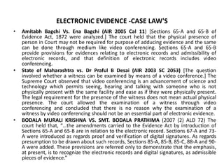 ELECTRONIC EVIDENCE -CASE LAW'S
• Amitabh Bagchi Vs. Ena Bagchi (AIR 2005 Cal 11) [Sections 65-A and 65-B of
Evidence Act, 1872 were analyzed.] The court held that the physical presence of
person in Court may not be required for purpose of adducing evidence and the same
can be done through medium like video conferencing. Sections 65-A and 65-B
provide provisions for evidences relating to electronic records and admissibility of
electronic records, and that definition of electronic records includes video
conferencing.
• State of Maharashtra vs. Dr Praful B Desai (AIR 2003 SC 2053) [The question
involved whether a witness can be examined by means of a video conference.] The
Supreme Court observed that video conferencing is an advancement of science and
technology which permits seeing, hearing and talking with someone who is not
physically present with the same facility and ease as if they were physically present.
The legal requirement for the presence of the witness does not mean actual physical
presence. The court allowed the examination of a witness through video
conferencing and concluded that there is no reason why the examination of a
witness by video conferencing should not be an essential part of electronic evidence.
• BODALA MURALI KRISHNA VS. SMT. BODALA PRATHIMA (2007 (2) ALD 72) The
court held that, “…the amendments carried to the Evidence Act by introduction of
Sections 65-A and 65-B are in relation to the electronic record. Sections 67-A and 73-
A were introduced as regards proof and verification of digital signatures. As regards
presumption to be drawn about such records, Sections 85-A, 85-B, 85-C, 88-A and 90-
A were added. These provisions are referred only to demonstrate that the emphasis,
at present, is to recognize the electronic records and digital signatures, as admissible
pieces of evidence.”
 