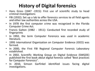 History of Digital forensics
• Hans Gross (1847 -1915): First use of scientific study to head
criminal investigations
• FBI (1932): Set up a lab to offer forensics services to all field agents
and other law authorities across the USA.
• In 1978 the first computer crime was recognized in the Florida
Computer Crime Act.
• Francis Galton (1982 - 1911): Conducted first recorded study of
fingerprints
• In 1992, the term Computer Forensics was used in academic
literature.
• 1995 International Organization on Computer Evidence (IOCE) was
formed.
• In 2000, the First FBI Regional Computer Forensic Laboratory
established.
• In 2002, Scientific Working Group on Digital Evidence (SWGDE)
published the first book about digital forensic called "Best practices
for Computer Forensics".
• In 2010, Simson Garfinkel identified issues facing digital
investigations.
 