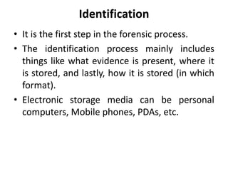 Identification
• It is the first step in the forensic process.
• The identification process mainly includes
things like what evidence is present, where it
is stored, and lastly, how it is stored (in which
format).
• Electronic storage media can be personal
computers, Mobile phones, PDAs, etc.
 