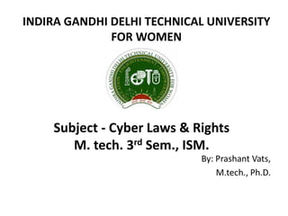 Subject - Cyber Laws & Rights
M. tech. 3rd Sem., ISM.
By: Prashant Vats,
M.tech., Ph.D.
INDIRA GANDHI DELHI TECHNICAL UNIVERSITY
FOR WOMEN
 