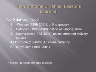 Top 5 dot-com flops*
1. Webvan (1999-2001): online grocery
2. Pets.com (1998-2000): online pet-supply store
3. Kozmo.com (1998-2001): online store and delivery
service
4.Flooz.com (1998-2001): online currency
5. eToys.com (1997-2001):
* Source: Top 10 dot-com flops, cnet.com
 
