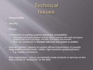 • Interoperability
• Security
• Privacy
• Connectivity to existing systems (backward compatibility)
– Web-based front-end systems must be able to connect with back-end legacy
systems that tend to be large, complex, and poorly documented.
– Must use “middleware” to translate data from one system to another.
• Internet “pipeline” capacity to support efficient transmission of possibly
large-sized contents (music, videos, high-resolution graphics/photos)
– E.g., Napster phenomenon
• Web organization – how to conveniently locate products or services on-line
from a dozen of “directories” on the Web.
 