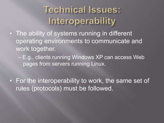 • The ability of systems running in different
operating environments to communicate and
work together.
– E.g., clients running Windows XP can access Web
pages from servers running Linux.
• For the interoperability to work, the same set of
rules (protocols) must be followed.
 