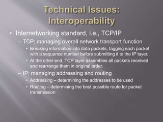 • Internetworking standard, i.e., TCP/IP
– TCP: managing overall network transport function
• Breaking information into data packets, tagging each packet
with a sequence number before submitting it to the IP layer.
• At the other end, TCP layer assembles all packets received
and rearrange them in original order.
– IP: managing addressing and routing
• Addressing – determining the addresses to be used
• Routing – determining the best possible route for packet
transmission
 