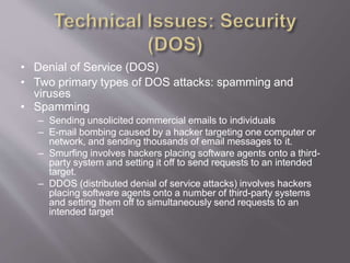 • Denial of Service (DOS)
• Two primary types of DOS attacks: spamming and
viruses
• Spamming
– Sending unsolicited commercial emails to individuals
– E-mail bombing caused by a hacker targeting one computer or
network, and sending thousands of email messages to it.
– Smurfing involves hackers placing software agents onto a third-
party system and setting it off to send requests to an intended
target.
– DDOS (distributed denial of service attacks) involves hackers
placing software agents onto a number of third-party systems
and setting them off to simultaneously send requests to an
intended target
 
