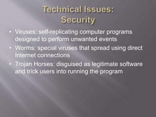 • Viruses: self-replicating computer programs
designed to perform unwanted events
• Worms: special viruses that spread using direct
Internet connections
• Trojan Horses: disguised as legitimate software
and trick users into running the program
 