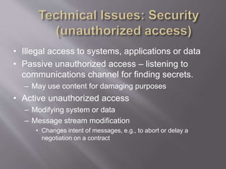 • Illegal access to systems, applications or data
• Passive unauthorized access – listening to
communications channel for finding secrets.
– May use content for damaging purposes
• Active unauthorized access
– Modifying system or data
– Message stream modification
• Changes intent of messages, e.g., to abort or delay a
negotiation on a contract
 