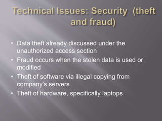 • Data theft already discussed under the
unauthorized access section
• Fraud occurs when the stolen data is used or
modified
• Theft of software via illegal copying from
company’s servers
• Theft of hardware, specifically laptops
 